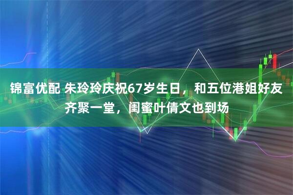 锦富优配 朱玲玲庆祝67岁生日，和五位港姐好友齐聚一堂，闺蜜叶倩文也到场