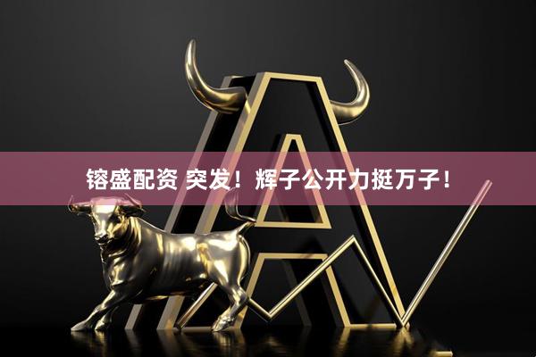 镕盛配资 突发！辉子公开力挺万子！