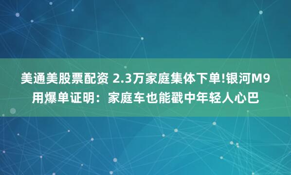 美通美股票配资 2.3万家庭集体下单!银河M9用爆单证明：家庭车也能戳中年轻人心巴