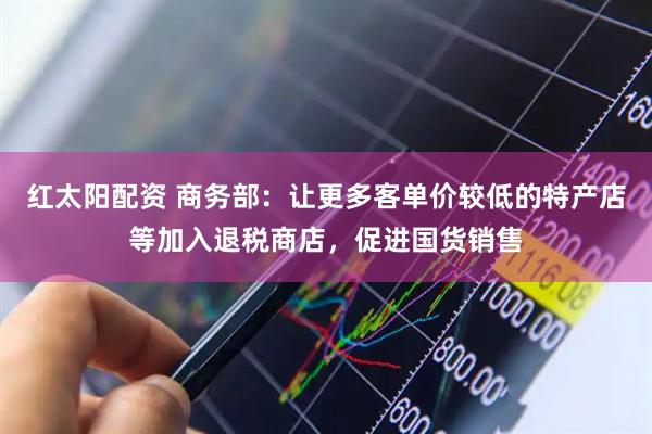 红太阳配资 商务部：让更多客单价较低的特产店等加入退税商店，促进国货销售