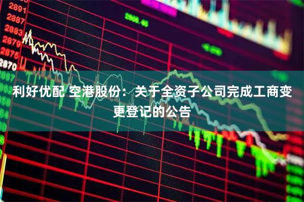 利好优配 空港股份：关于全资子公司完成工商变更登记的公告