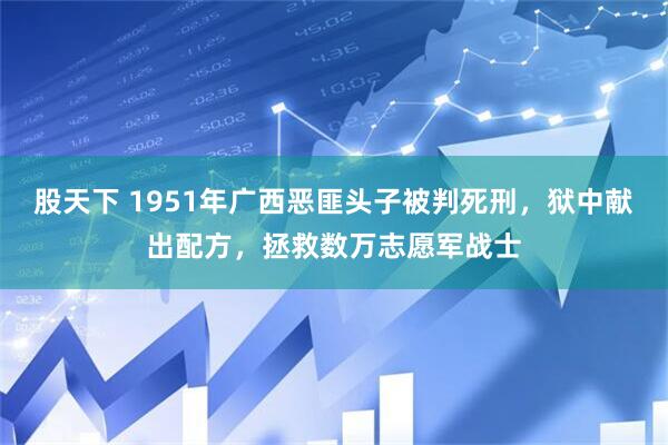 股天下 1951年广西恶匪头子被判死刑，狱中献出配方，拯救数万志愿军战士