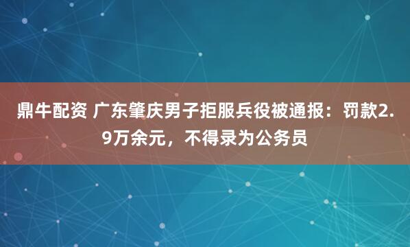 鼎牛配资 广东肇庆男子拒服兵役被通报：罚款2.9万余元，不得录为公务员