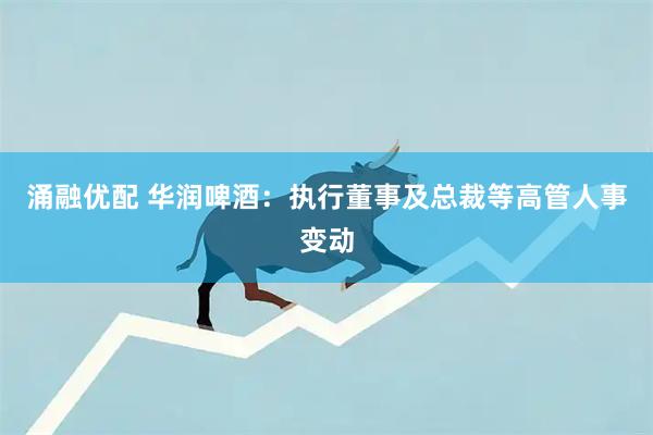 涌融优配 华润啤酒：执行董事及总裁等高管人事变动