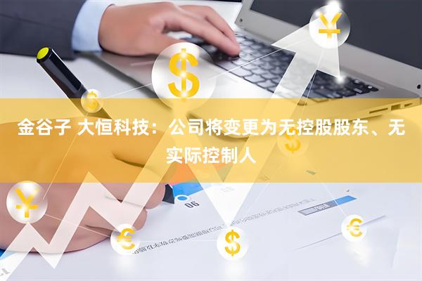 金谷子 大恒科技：公司将变更为无控股股东、无实际控制人