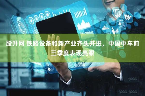 股升网 铁路设备和新产业齐头并进，中国中车前三季度表现亮眼