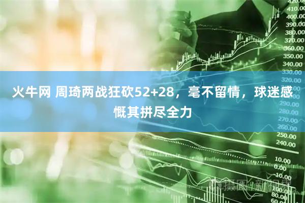 火牛网 周琦两战狂砍52+28，毫不留情，球迷感慨其拼尽全力
