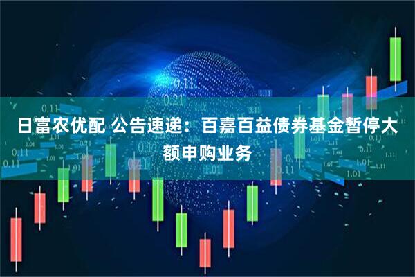日富农优配 公告速递：百嘉百益债券基金暂停大额申购业务