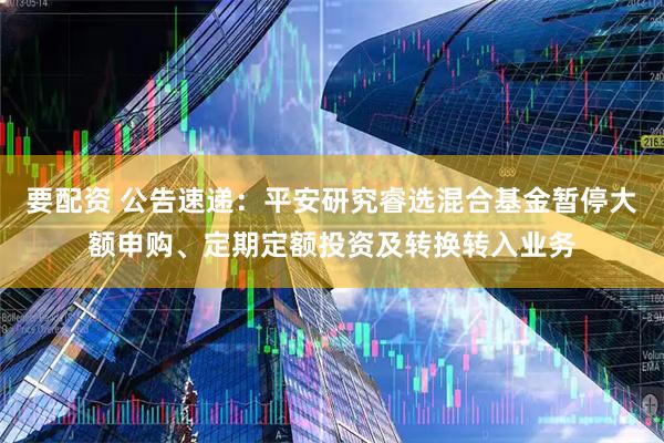 要配资 公告速递：平安研究睿选混合基金暂停大额申购、定期定额投资及转换转入业务
