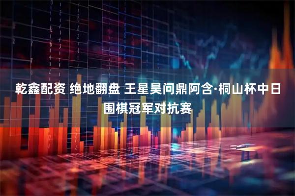 乾鑫配资 绝地翻盘 王星昊问鼎阿含·桐山杯中日围棋冠军对抗赛