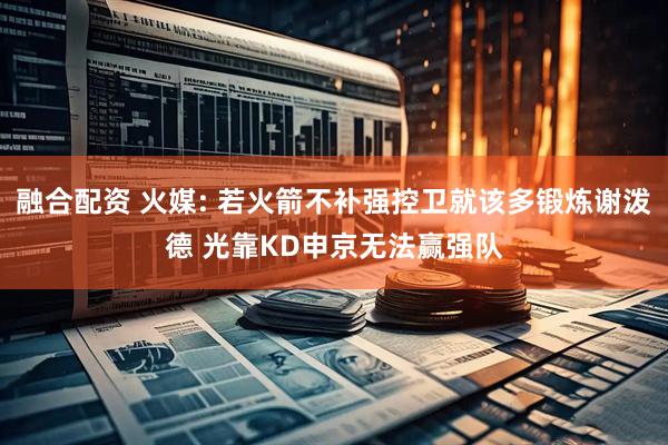 融合配资 火媒: 若火箭不补强控卫就该多锻炼谢泼德 光靠KD申京无法赢强队