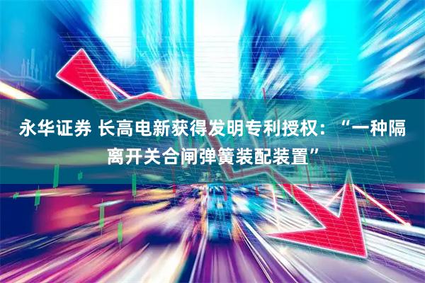 永华证券 长高电新获得发明专利授权：“一种隔离开关合闸弹簧装配装置”