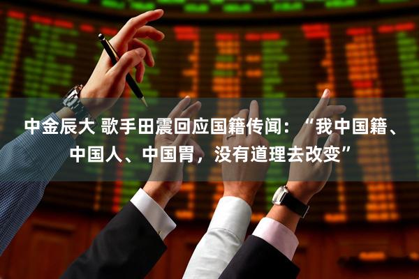中金辰大 歌手田震回应国籍传闻：“我中国籍、中国人、中国胃，没有道理去改变”
