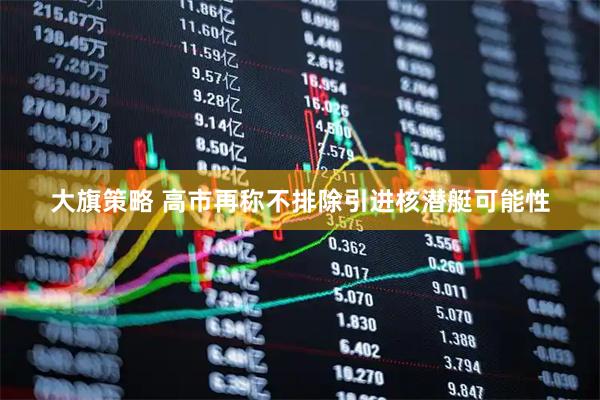 大旗策略 高市再称不排除引进核潜艇可能性