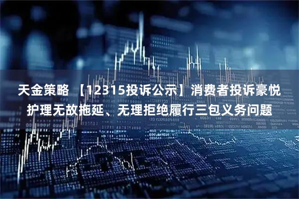 天金策略 【12315投诉公示】消费者投诉豪悦护理无故拖延、无理拒绝履行三包义务问题