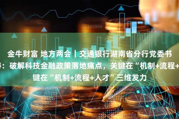 金牛财富 地方两会｜交通银行湖南省分行党委书记、行长刘鹏涛：破解科技金融政策落地痛点，关键在“机制+流程+人才”三维发力