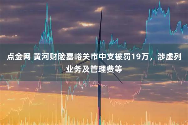 点金网 黄河财险嘉峪关市中支被罚19万，涉虚列业务及管理费等