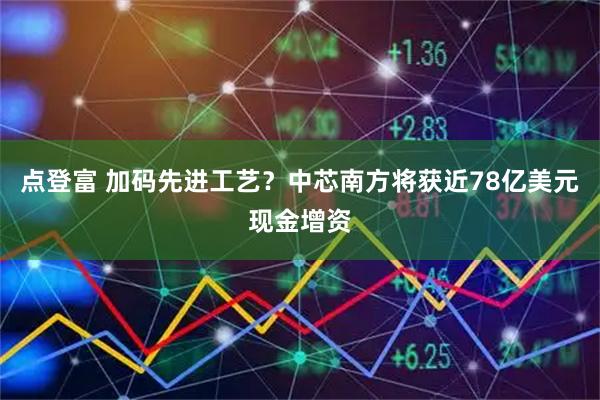 点登富 加码先进工艺？中芯南方将获近78亿美元现金增资