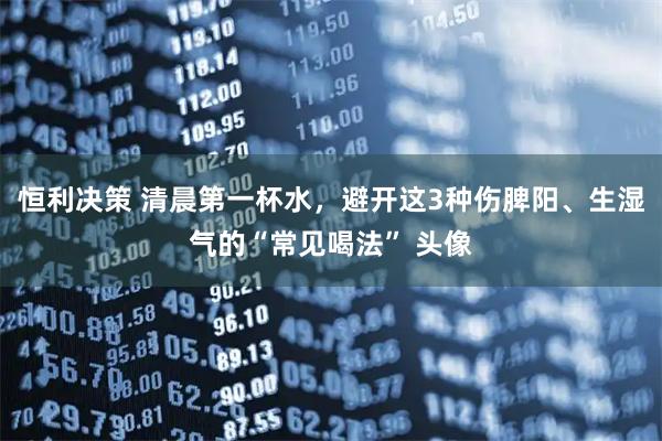 恒利决策 清晨第一杯水，避开这3种伤脾阳、生湿气的“常见喝法” 头像