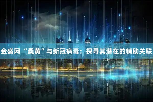 金盛网 “桑黄”与新冠病毒：探寻其潜在的辅助关联