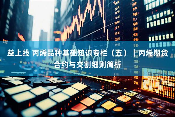 益上线 丙烯品种基础知识专栏（五）｜丙烯期货合约与交割细则简析